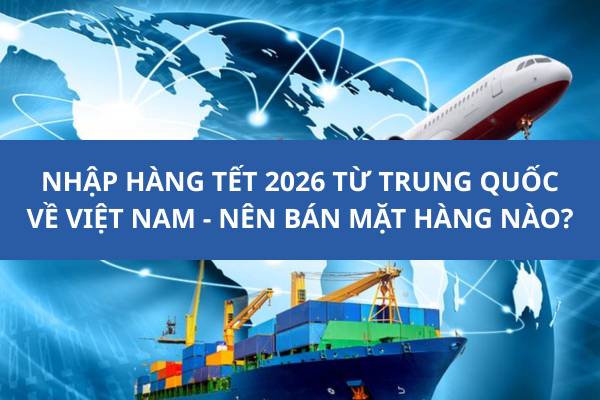 Nhập hàng Tết 2026 từ Trung Quốc về Việt Nam-Nên bán mặt hàng nào?